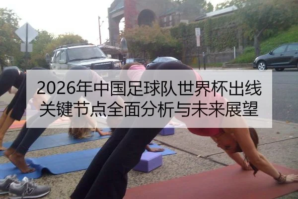 2026年中国足球队世界杯出线关键节点全面分析与未来展望